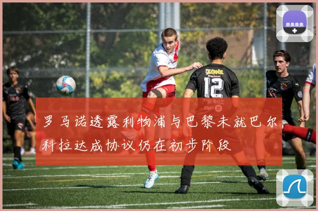 罗马诺透露利物浦与巴黎未就巴尔科拉达成协议仍在初步阶段