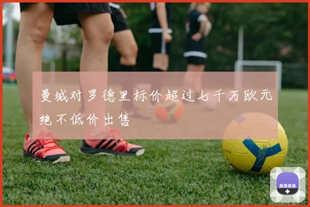 曼城对罗德里标价超过七千万欧元绝不低价出售