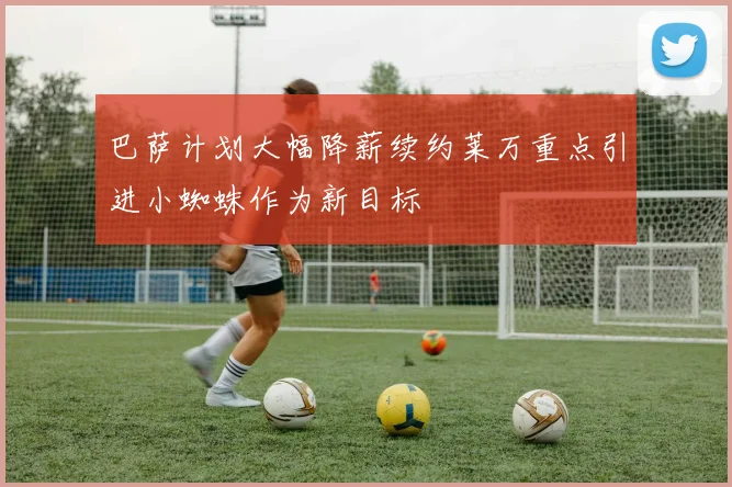 巴萨计划大幅降薪续约莱万重点引进小蜘蛛作为新目标